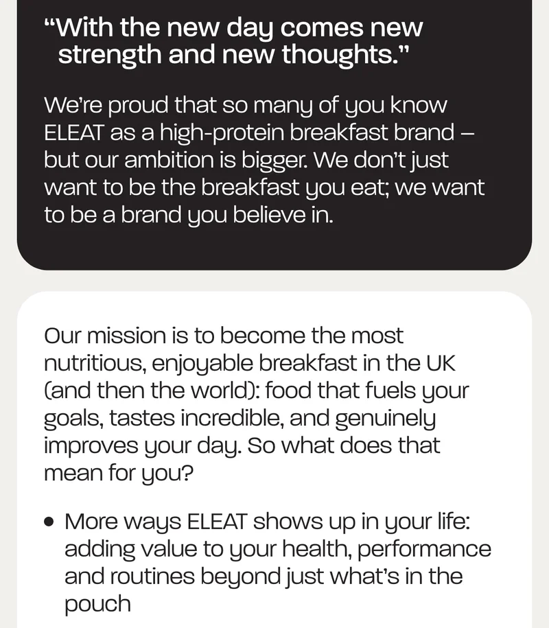 “With the new day comes new strength and new thoughts.”  We’re proud that so many of you know ELEAT as a high-protein breakfast brand – but our ambition is bigger. We don’t just want to be the breakfast you eat; we want to be a brand you believe in.   Our mission is to become the most nutritious, enjoyable breakfast in the UK (and then the world): food that fuels your goals, tastes incredible, and genuinely improves your day. So what does that mean for you?  - More ways ELEAT shows up in your life: adding value to your health, performance and routines beyond just what’s in the pouch