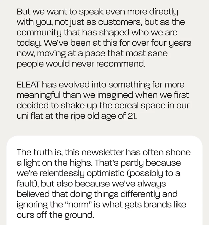 But we want to speak even more directly with you, not just as customers, but as the community that has shaped who we are today. We’ve been at this for over four years now, moving at a pace that most sane people would never recommend.   ELEAT has evolved into something far more meaningful than we imagined when we first decided to shake up the cereal space in our uni flat at the ripe old age of 21.  The truth is, this newsletter has often shone a light on the highs. That’s partly because we’re relentlessly optimistic (possibly to a fault), but also because we’ve always believed that doing things differently and ignoring the “norm” is what gets brands like ours off the ground.