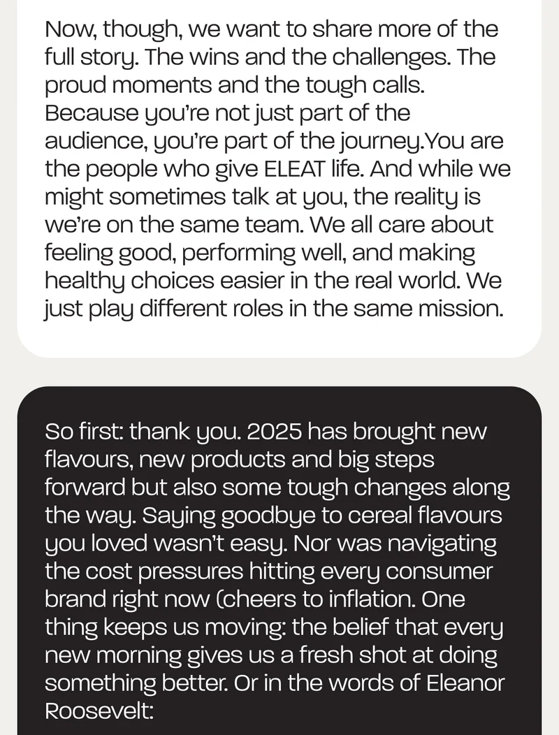 Now, though, we want to share more of the full story. The wins and the challenges. The proud moments and the tough calls. Because you’re not just part of the audience, you’re part of the journey.You are the people who give ELEAT life. And while we might sometimes talk at you, the reality is we’re on the same team. We all care about feeling good, performing well, and making healthy choices easier in the real world. We just play different roles in the same mission.  So first: thank you. 2025 has brought new flavours, new products and big steps forward but also some tough changes along the way. Saying goodbye to cereal flavours you loved wasn’t easy. Nor was navigating the cost pressures hitting every consumer brand right now (cheers to inflation. One thing keeps us moving: the belief that every new morning gives us a fresh shot at doing something better. Or in the words of Eleanor Roosevelt,