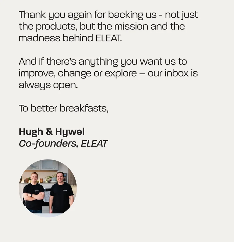 Thank you again for backing us - not just the products, but the mission and the madness behind ELEAT.   And if there’s anything you want us to improve, change or explore – our inbox is always open.  To better breakfasts,  Hugh & Hywel  Co-founders