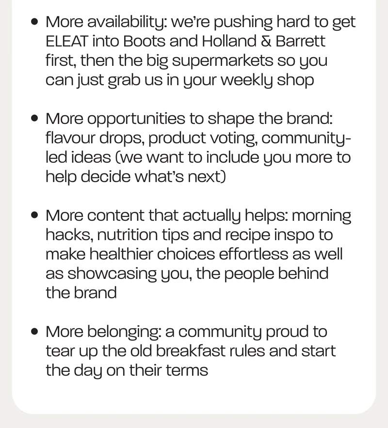 - More availability: we’re pushing hard to get ELEAT into Boots and Holland & Barrett first, then the big supermarkets so you can just grab us in your weekly shop - More opportunities to shape the brand: flavour drops, product voting, community-led ideas (we want to include you more to help decide what’s next) - More content that actually helps: morning hacks, nutrition tips and recipe inspo to make healthier choices effortless as well as showcasing you, the people behind the brand - More belonging: a community proud to tear up the old breakfast rules and start the day on their terms