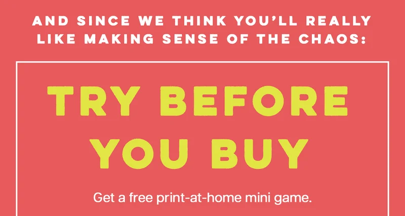 AND SINCE WE THINK YOU'LL REALLY LIKE MAKING SENSE OF THE CHAOS: | TRY BEFORE YOU BUY | Get a free print-at-home mini game.|