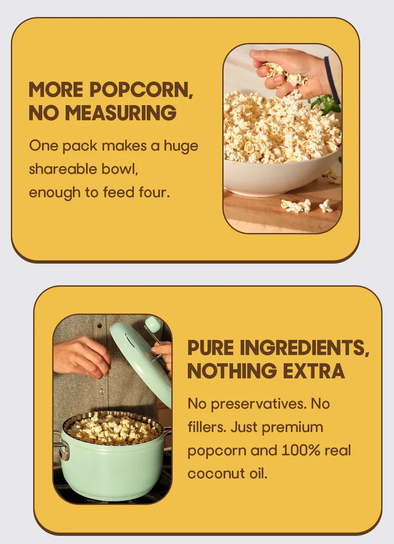 More Popcorn, No Measuring One pack makes a huge shareable bowl, enough to feed four. Pure Ingredients, Nothing Extra No preservatives. No fillers. No seed oils. Just premium popcorn and 100% real coconut oil.