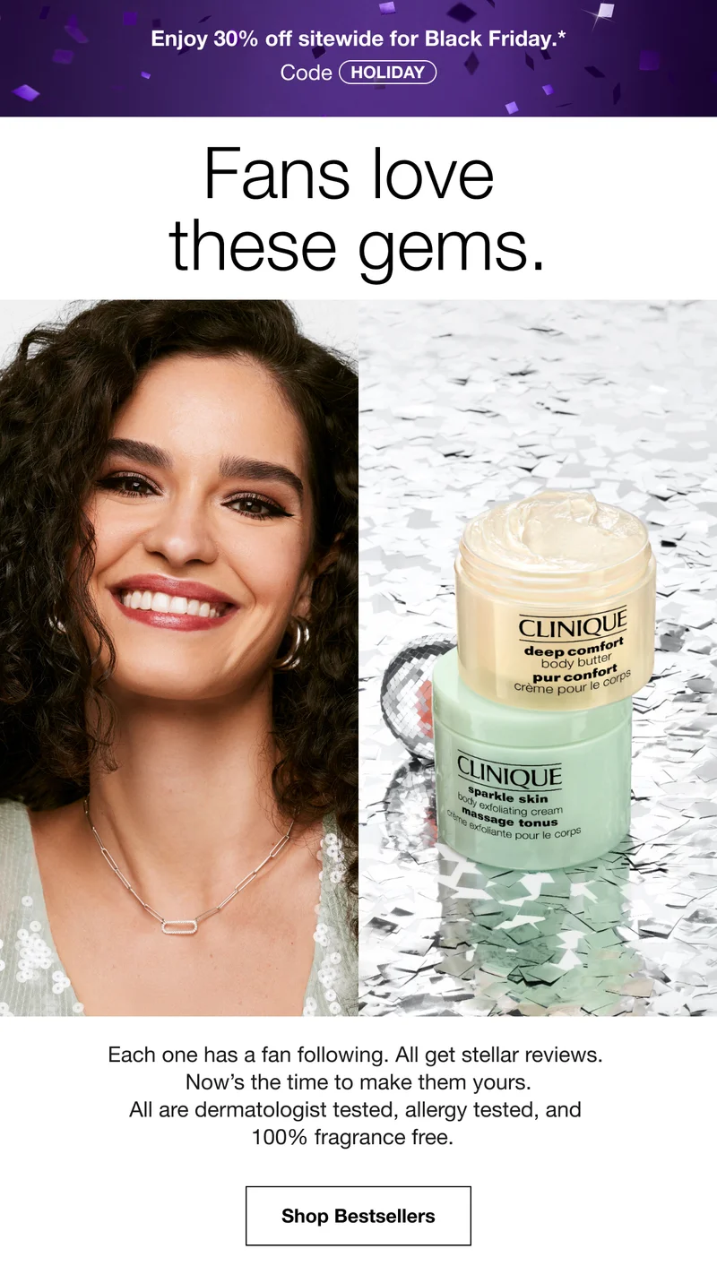 Enjoy 30% off sitewide for Black Friday.* | Code discount code | Fans love these gems. | Each one has a fan following. All get stellar reviews. Now's the time to make them yours. All are dermatologist tested, allergy tested, and 100% fragrance free. | Shop Bestsellers