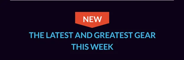 THE LATEST AND GREATEST GEAR THIS WEEK