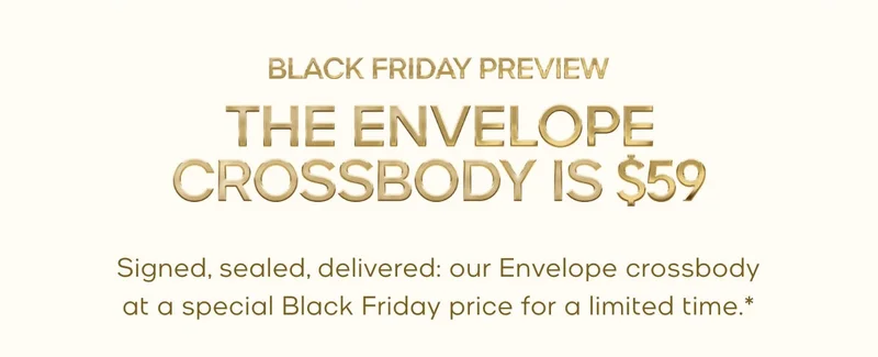 BLACK FRIDAY PREVIEW THE ENVELOPE CROSSBODY IS $59 Signed, sealed, delivered: our Envelope crossbody at a special Black Friday price for a limited time.*