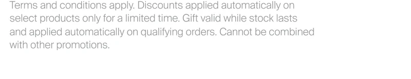 Terms and conditions apply. Discounts applied automatically on  select products only for a limited time. Gift valid while stock lasts  and applied automatically on qualifying orders. Cannot be combined with other promotions.
