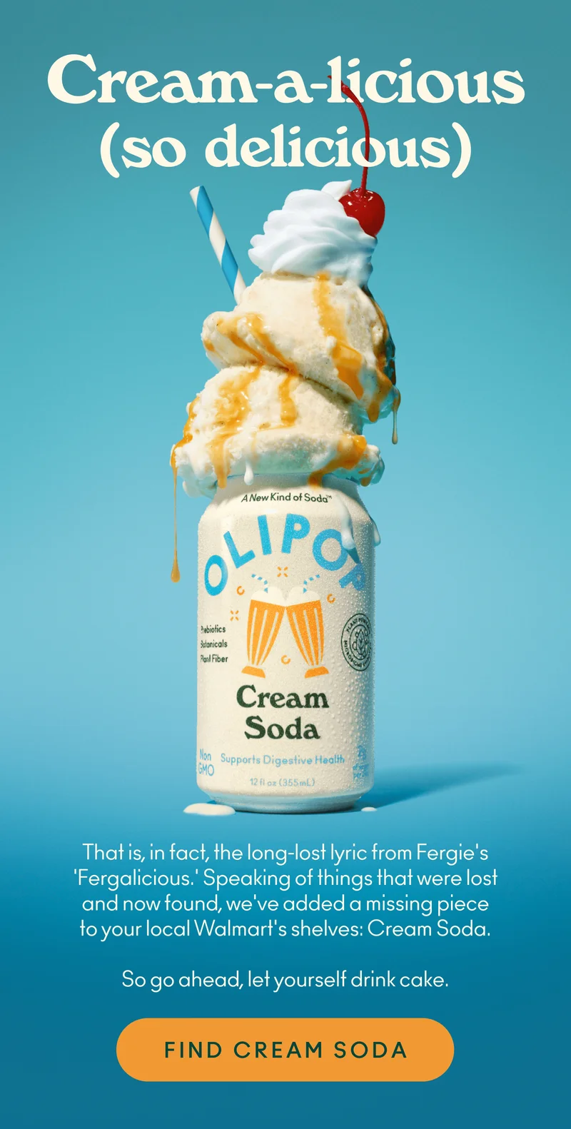Cream-a-licious (so delicious). That is, in fact, the long-lost lyric from Fergie's 'Fergalicious.' Speaking of things that were lost and now found, we've added a missing piece to your local Walmart's shelves: Cream Soda. So go ahead, let yourself drink cake.