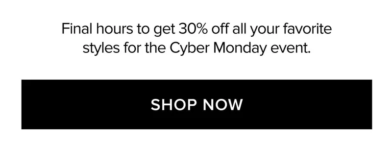 Final hours to get 30% off all your favorite styles for the Cyber Monday event. SHOP NOW