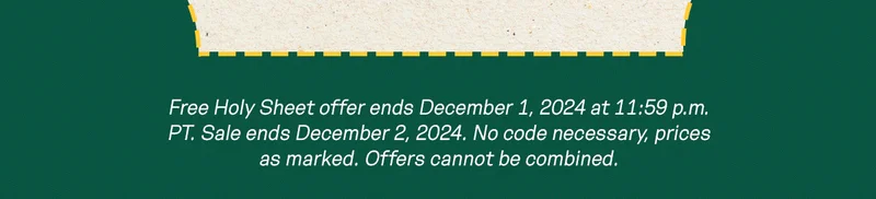 Free Holy Sheet offer ends December 1, 2024 at 11:59 p.m. PT. Sale ends December 2, 2024. No code necessary, prices as marked. Offers cannot be combined.