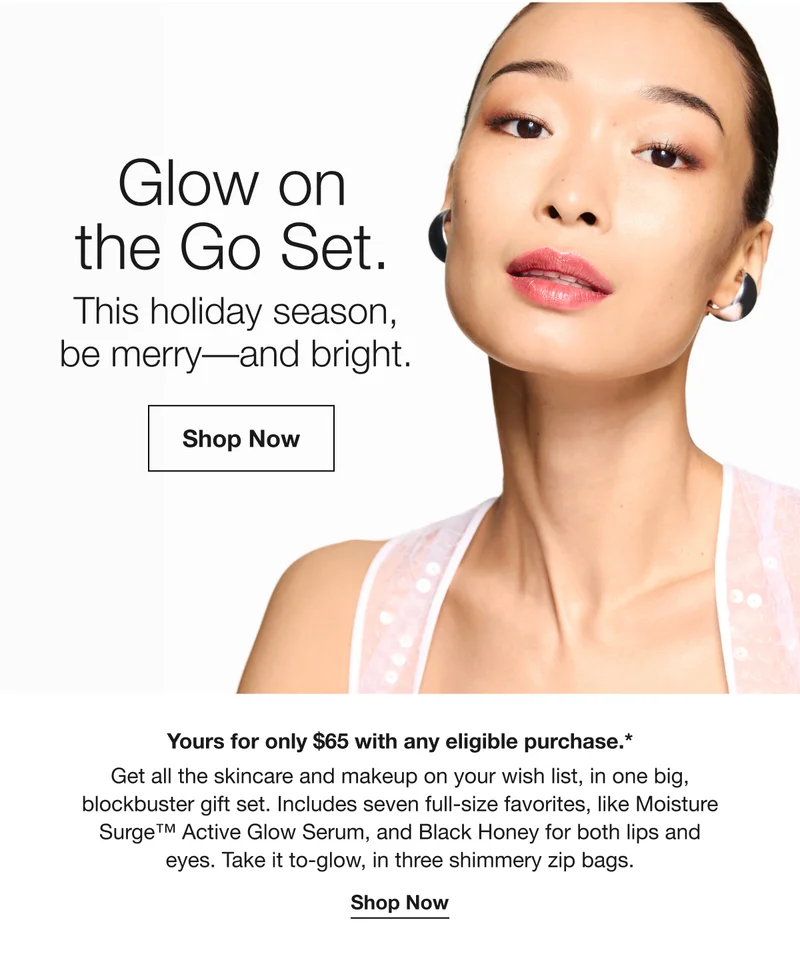 Glow on the Go Set. This holiday season, be merry-and bright. Shop Now Yours for only $65 with any eligible purchase.* Get all the skincare and makeup on your wish list, in one big, blockbuster gift set. Includes seven full-size favorites, like Moisture Surge™ Active Glow Serum, and Black Honey for both lips and eyes. Take it to-glow, in three shimmery zip bags. Shop Now