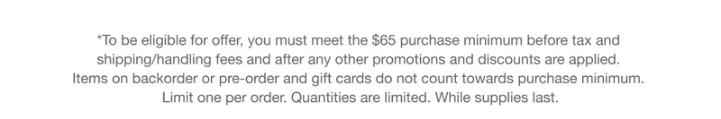 *To be eligible for offer, you must meet the $65 purchase minimum before tax and shipping/handling fees and after any other promotions and discounts are applied. Items on backorder or pre-order and gift cards do not count towards purchase minimum. Limit one per order. Quantities are limited. While supplies last.