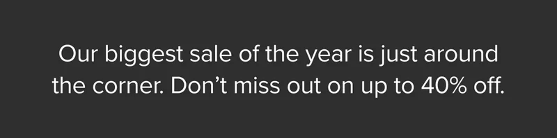 Our biggest sale of the year is just around the corner. Don’t miss out on up to 40% off.
