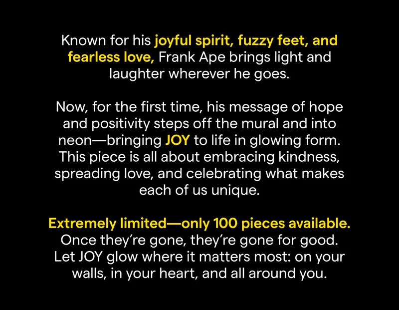 Known for his joyful spirit, fuzzy feet, and fearless love, Frank Ape brings light and laughter wherever he goes. Now, for the first time, his message of hope and positivity steps off the mural and into neon—bringing JOY to life in glowing form.