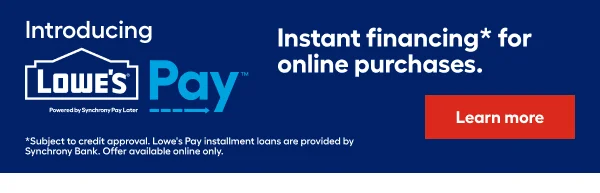 Introducing LOWE'S PAY. Instant financing for online purchases. Subject to credit approval. Lowe's Pay installment loans are provided by Synchrony Bank. Offer available online only.