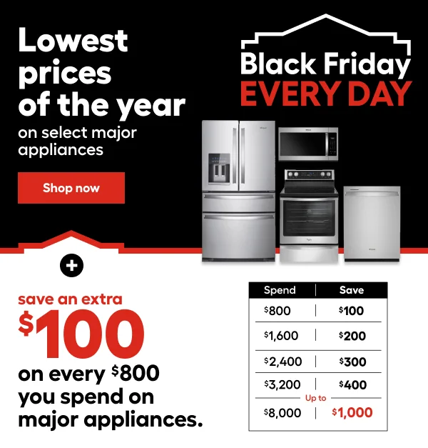 Black Friday EVERY DAY. Lowest prices of the year on select major appliances + save an extra $100 on every $800 you spend on appliances. Spend $800 Save $100. Spend $1,600 Save $200. Spend $2,400 Save $300. Spend $3,200 Save $400. Spend $8,000 Save $1,000.