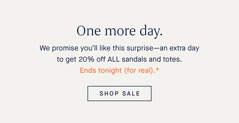 One more day. We promise you’ll like this surprise—an extra day to get 20% off ALL sandals and totes. Ends tonight (for real).* SHOP SALE