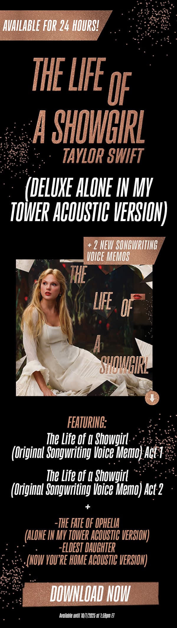 Available for 24 hours! The Life of a Showgirl Taylor Swift (Deluxe Alone In My Tower Acoustic Version) + 2 new songwriting voice memos. Featuring: The Life of a Showgirl (Original Songwriting Voice Memo) Act 1. The Life of a Showgirl (Original Songwriting Voice Memo) Act 2. + The Fate of Ophelia (Alone In My Tower Acoustic Version) - Eldest Daughter (Now You're Home Acoustic Version). Download now. Available until 10/7/2025 at 1:59pm ET.