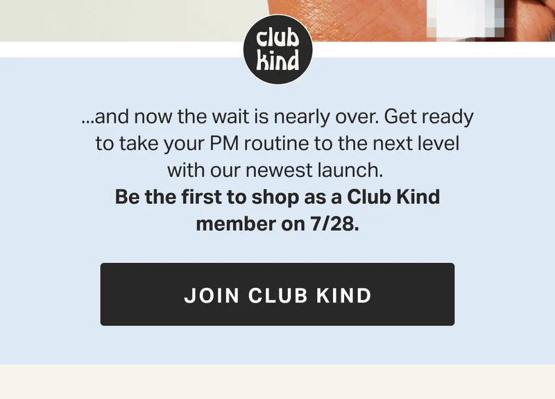 you’ve been asking... ...and now the wait is nearly over. Get ready to take your PM routine to the next level with our newest launch.&nbsp; Be the first to shop as a Club Kind member on 7/28. JOIN CLUB KIND