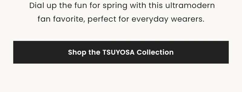 Dial up the fun for spring with this ultramodern fan favorite, perfect for everyday wearers. Shop the Tsuyosa Collection