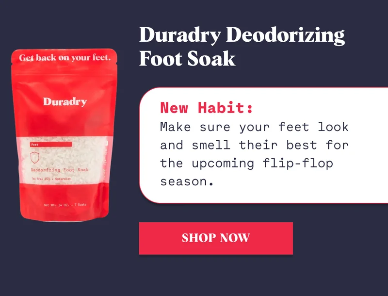 Duradry Deodorizing Foot Soak New Habit: Make sure your feet look and smell their best for the upcoming flip-flop season. Shop Now