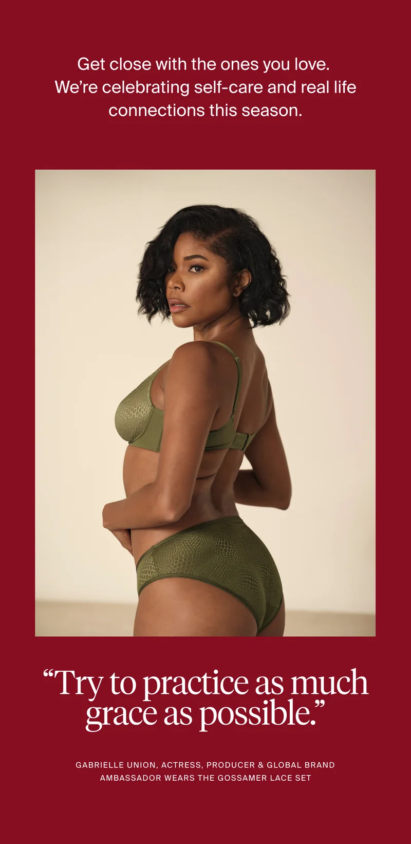 Get close with the ones you love. We're celebrating self-care and real life connections this season. "try to practice as much grace as possible." Gabrielle Union, Actress, Producer, & Global Brand Ambassador wears the Gossamer Lace Set.
