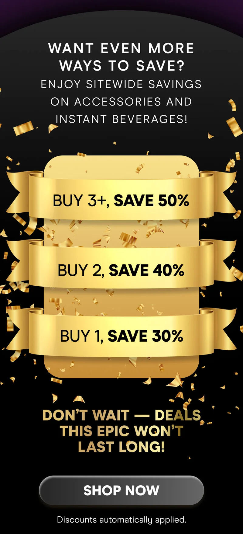 Want even more ways to save? Enjoy sitewide savings on accessories and instant beverages!  Buy 1, Save 30% Buy 2, Save 40% Buy 3+, Save 50%  Don’t wait — deals this epic won’t last long!