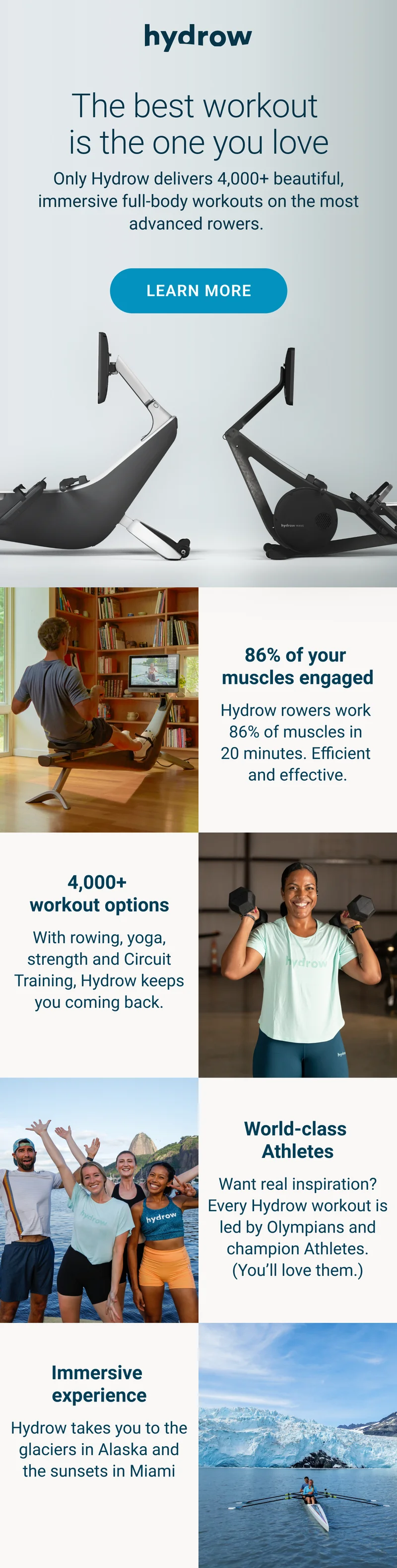 The best workout is the one you love. Only Hydrow delivers 4,000+ beautiful, immersive full-body workouts on the most advanced rowers. 86% of your muscles engaged. Hydrow rowers work 86% of muscles in 20 minutes. Efficient and effective. 4,000+ workout options. With rowing, yoga, strength and Circuit Training, Hydrow keeps you coming back. World-class Athletes. Want real inspiration? Every Hydrow workout is led by Olympians and champion Athletes. (You'll love them.) Immersive experience. Hydrow takes you to the glaciers in Alaska and the sunsets in Miami.