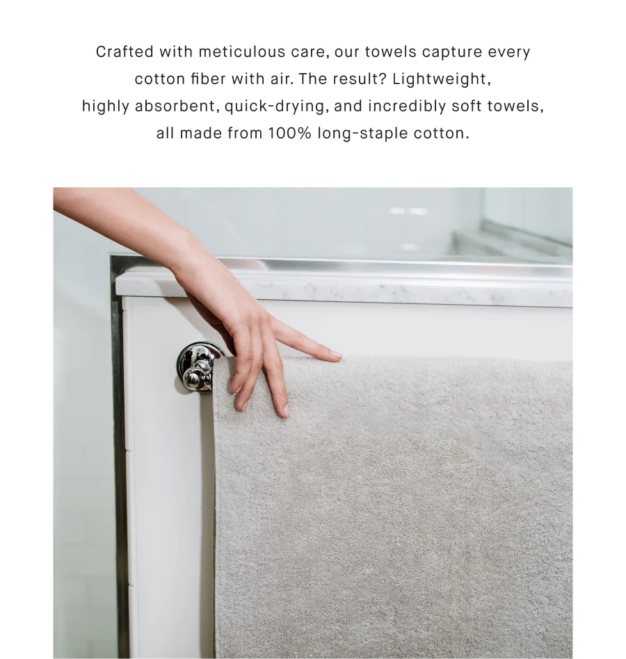 Crafted with meticulous care, our towels capture every cotton fiber with air. The result? Lightweight, highly absorbent, quick-drying, and incredibly soft towels, all made from 100% long-staple cotton.