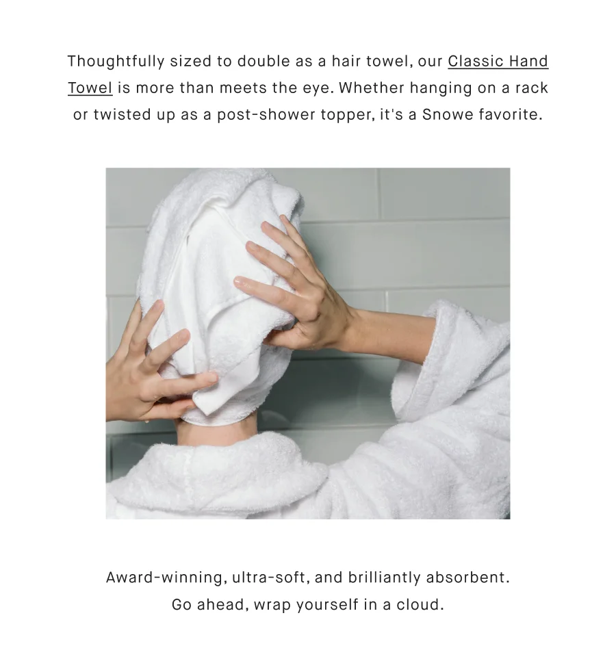 Thoughtfully sized to double as a hair towel, our Classic Hand Towel is more than meets the eye. Whether hanging on a towel rack or twisted up as a post-shower topper, it's a Snowe favorite. Award-winning, ultra-soft, and brilliantly absorbent. Go ahead, wrap yourself in a cloud.