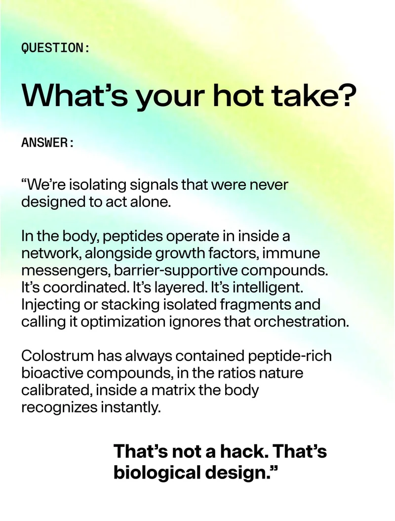 “QUESTION: What’s your hot take? ANSWER: We’re isolating signals that were never designed to act alone… Colostrum has always contained peptide-rich bioactive compounds… That’s not a hack. That’s biological design.”