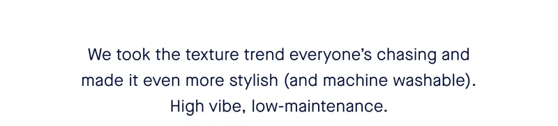 We took the texture trend everyone’s chasing and made it even more stylish (and machine washable). High vibe, low-maintenance.