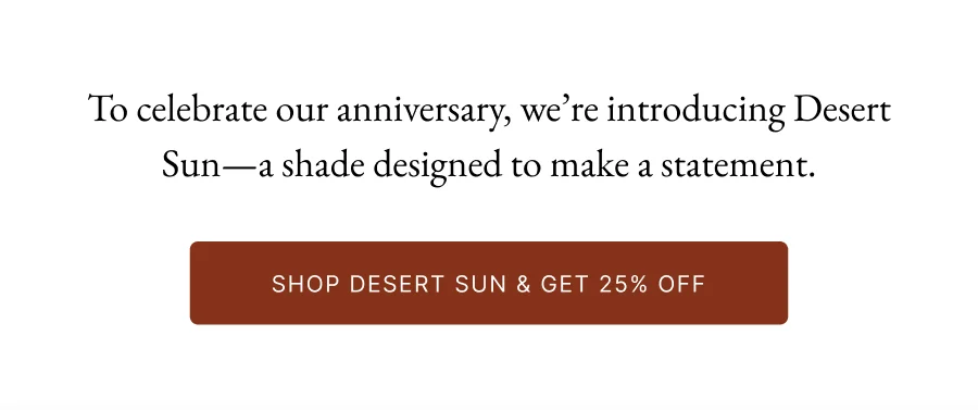To celebrate our anniversary, we’re introducing Desert Sun—a shade designed to make a statement.