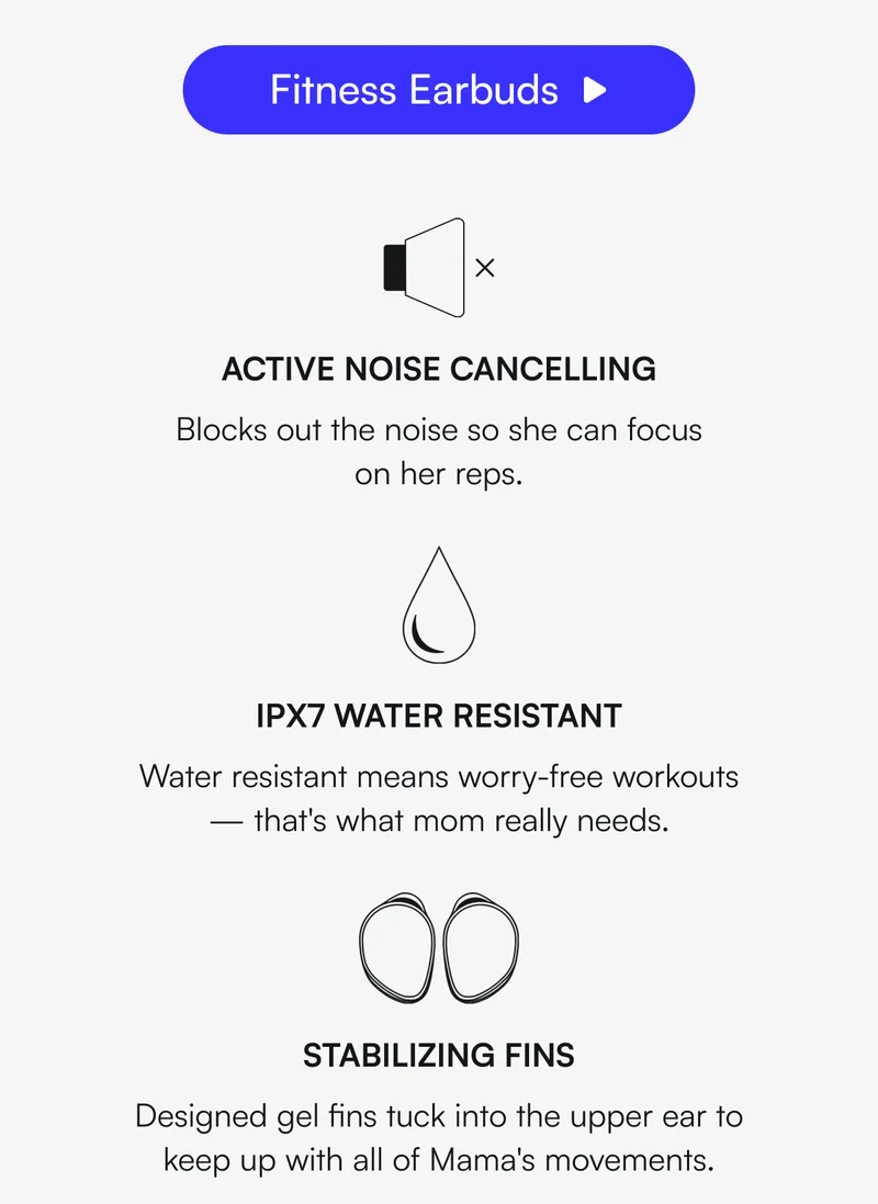 [ Fitness Earbuds ] ✅ ACTIVE NOISE CANCELLING - Blocks out the noise so she can focus on her reps. ✅ IPX7 WATER RESISTANT - Water resistant means worry-free workouts — that's what mom really needs. ✅ STABILIZING FINS - Designed gel fins tuck into the upper ear to keep up with all of Mama's movements.