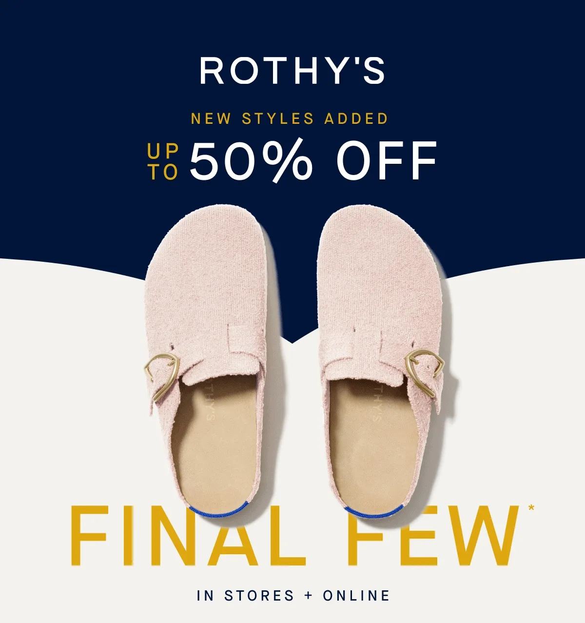NEW STYLES ADDED Up to 50% off Final Few* In Stores + Online FINAL FEW