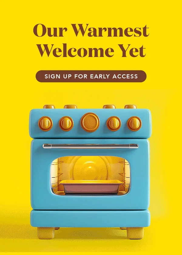 Our warmest welcome yet! Sign up for early access to our newest flavor.