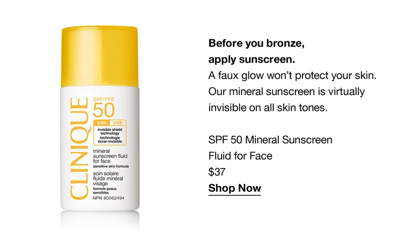 Before you bronze, apply sunscreen. A faux glow won’t protect your skin. Our mineral sunscreen is virtually invisible on all skin tones. SPF 50 Mineral Sunscreen Fluid for Face $37 Shop Now