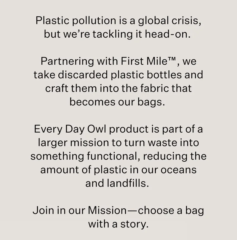 Plastic pollution is a global crisis, but we’re tackling it head-on.&nbsp;  Partnering with First Mile™, we take discarded plastic bottles and craft them into the fabric that becomes our bags.&nbsp;  Every Day Owl product is part of a larger mission to turn waste into something functional, reducing the amount of plastic in our oceans and landfills.&nbsp;  Join in our Mission—choose a bag with a story.