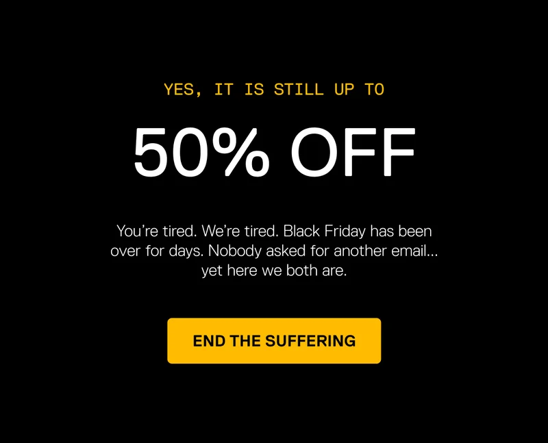 You’re tired. We’re tired. Black Friday has been over for days. Nobody asked for another email... yet here we both are. Get 50% Off to End the Suffering.