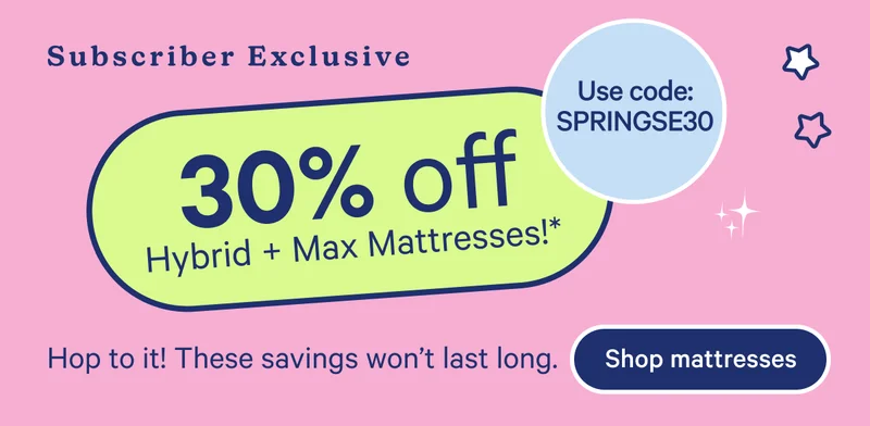 Subscriber Exclusive; 30% off Hybrid + Max Mattresses!* Use code: SPRINGSE30 Hop to it! These savings won't last long.