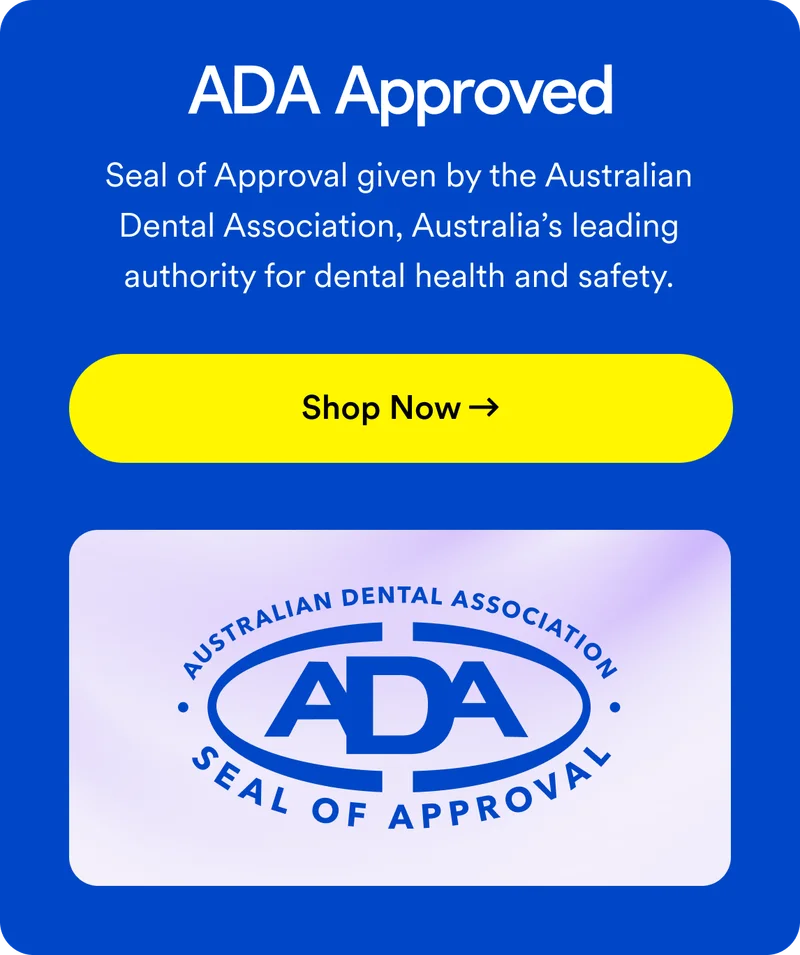 ADA Approved. Seal of Approval given by the Australian Dental Association, Australia’s leading authority for dental health and safety. Shop now!
