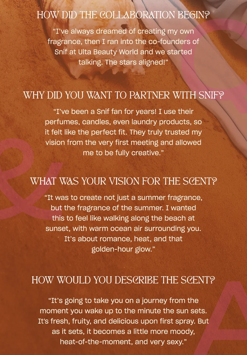 how did the collaboration begin? “I’ve always dreamed of creating my own fragrance, then I ran into the co-founders of Snif at Ulta Beauty World and we started talking. The stars aligned!”  why did you want to partner with snif? “I’ve been a Snif fan for years! I use their perfumes, candles, even laundry products, so it felt like the perfect fit. They truly trusted my vision from the very first meeting and allowed me to be fully creative.”  what was your vision for the scent? “It was to create not just a summer fragrance, but the fragrance of the summer. I wanted this to feel like walking along the beach at sunset, with warm ocean air surrounding you. It’s about romance, heat, and that golden-hour glow.”
