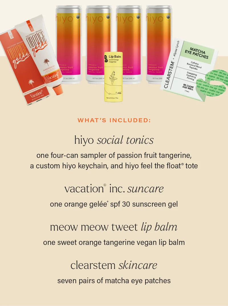 what's included: HIYO SOCIAL TONICS - one four-can sampler of passion fruit tangerine, a custom hiyo keychain, and hiyo feel the float® tote; VACATION® INC. SUNCARE - one orange gelée® spf 30 sunscreen gel; MEOW MEOW TWEET LIP BALM - one sweet orange tangerine vegan lip balm; CLEARSTEM SKINCARE - seven pairs of matcha eye patches.