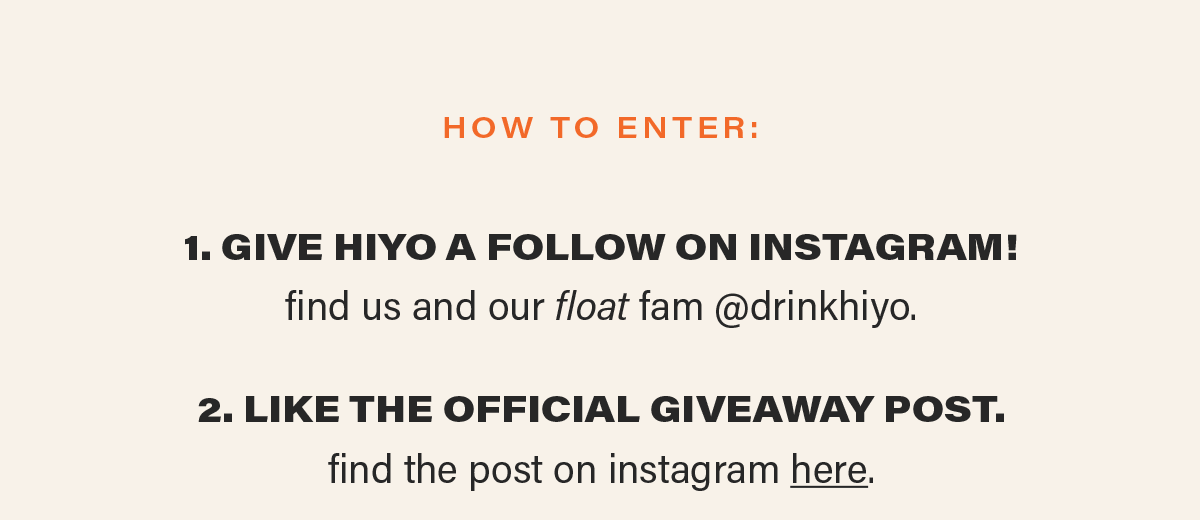 how to enter: 1. GIVE HIYO A FOLLOW ON INSTAGRAM! find us and our float fam @drinkhiyo. 2. LIKE THE OFFICIAL GIVEAWAY POST. find the post on instagram here (link).