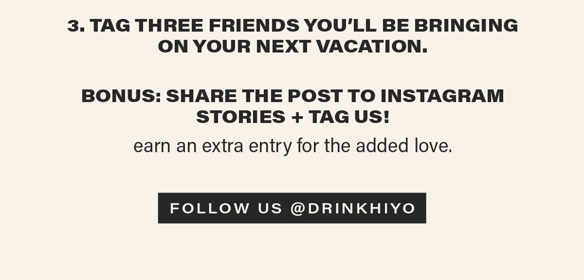 3. TAG THREE FRIENDS YOU'LL BE BRINGING ON YOUR NEXT VACATION. bonus: SHARE THE POST TO INSTAGRAM STORIES + TAG US! earn an extra entry for the added love. [FOLLOW US @DRINKHIYO] (link)