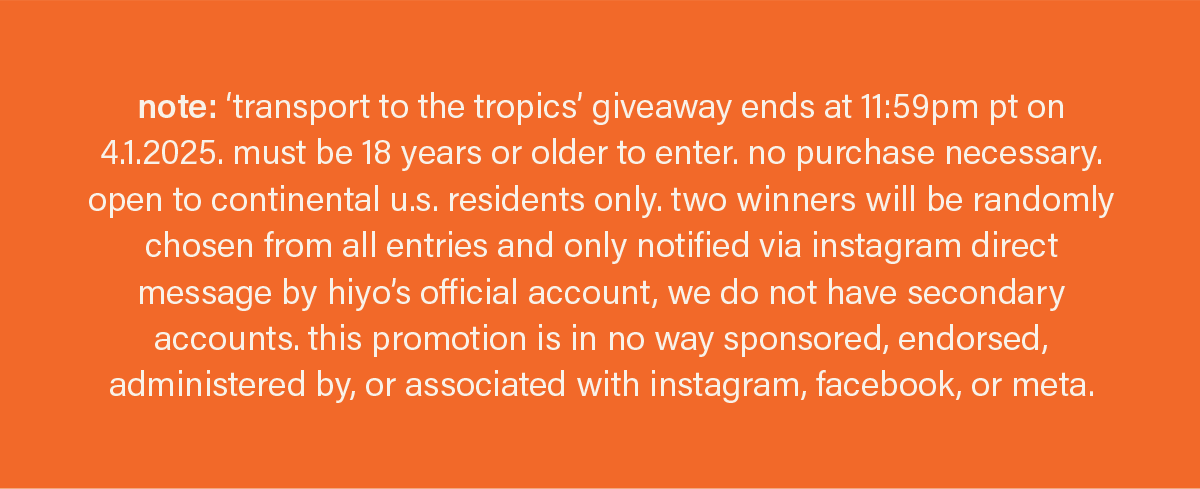 note: ‘transport to the tropics’ giveaway ends at 11:59pm pt on 4.1.2025. must be 18 years or older to enter. no purchase necessary. open to continental u.s. residents only. two winners will be randomly chosen from all entries and only notified via instagram direct message by hiyo’s official account, we do not have secondary accounts. this promotion is in no way sponsored, endorsed, administered by, or associated with instagram, facebook, or meta.