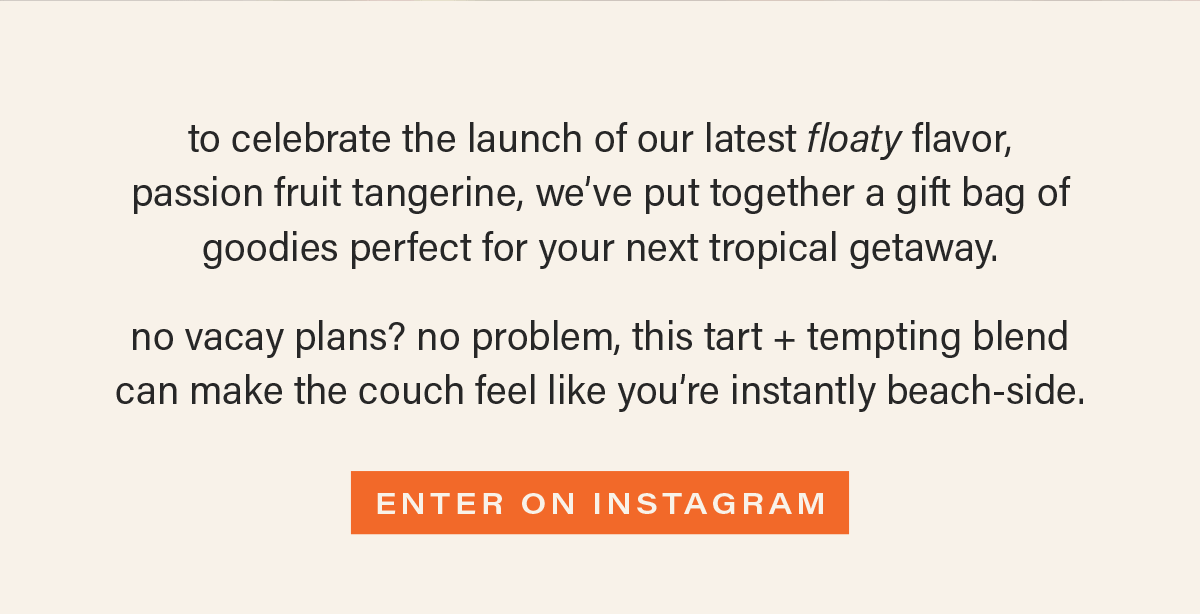 to celebrate the launch of our latest floaty flavor,  passion fruit tangerine, we’ve put together a gift bag of goodies perfect for your next tropical getaway.   no vacay plans? no problem, this tart + tempting blend  can make the couch feel like you’re instantly beach-side.
