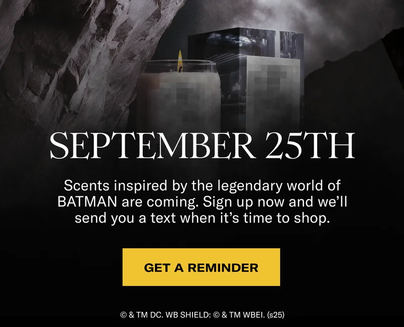 September 25th | Scents inspired by the legendary world of BATMAN are coming. Sign up now and we’ll send you a text when it’s time to shop. | Get a reminder | © & TM DC. WB SHIELD: © & TM WBEI. (s25)