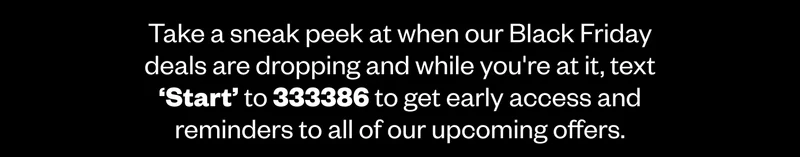 Take a sneak peek at when our Black Friday deals are dropping and while you're at it, text ‘Start’ to 333386 to get early access and reminders to all of our upcoming offers.
