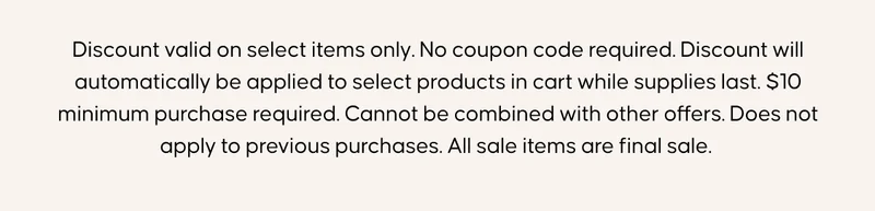 Discount valid on select items only. No coupon code required. Discount will automatically be applied to select products in cart while supplies last. $10 minimum purchase required. Cannot be combined with other offers. Does not apply to previous purchases. All sale items are final sale.